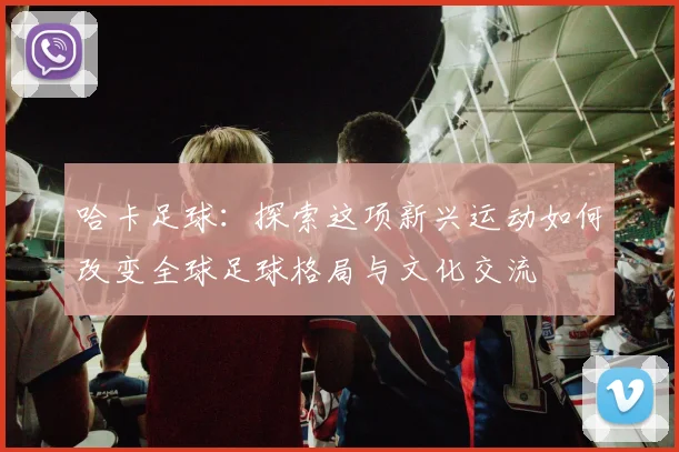 哈卡足球：探索这项新兴运动如何改变全球足球格局与文化交流
