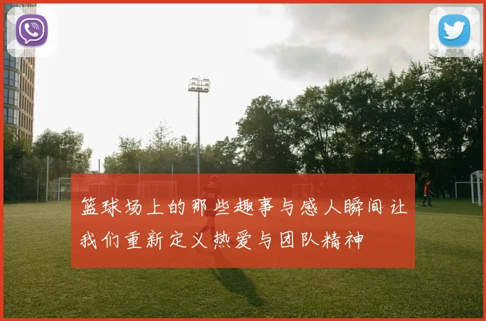 篮球场上的那些趣事与感人瞬间让我们重新定义热爱与团队精神