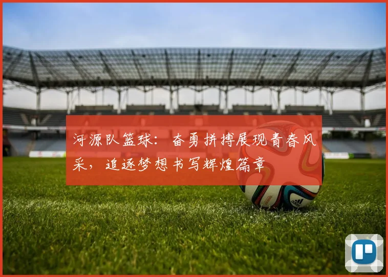 河源队篮球：奋勇拼搏展现青春风采，追逐梦想书写辉煌篇章