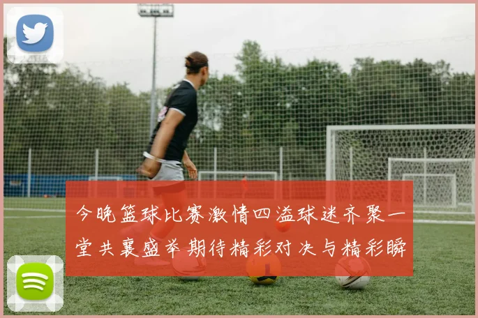 今晚篮球比赛激情四溢球迷齐聚一堂共襄盛举期待精彩对决与精彩瞬间