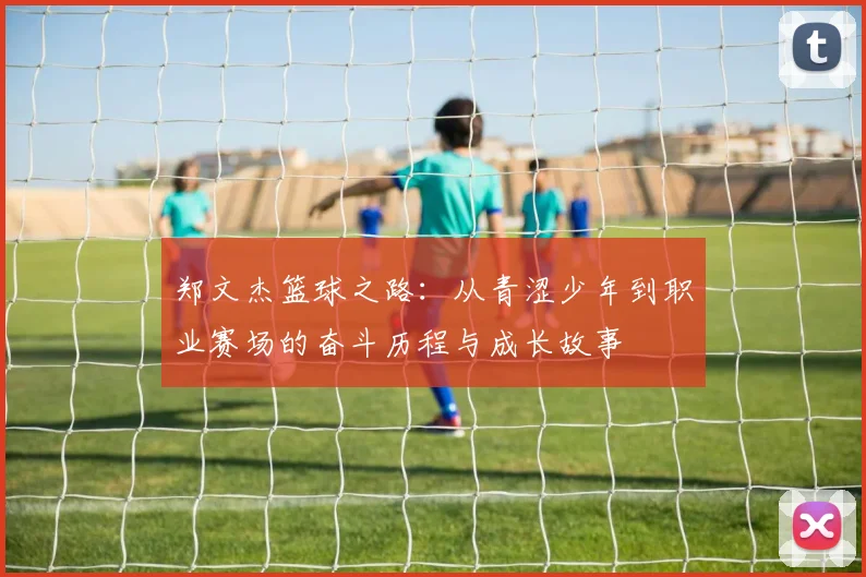 郑文杰篮球之路：从青涩少年到职业赛场的奋斗历程与成长故事