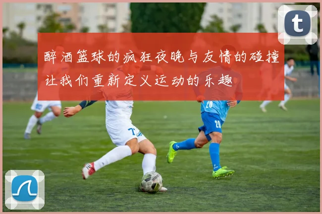 醉酒篮球的疯狂夜晚与友情的碰撞让我们重新定义运动的乐趣