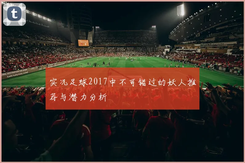 实况足球2017中不可错过的妖人推荐与潜力分析