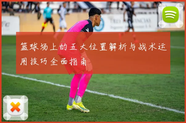 篮球场上的五大位置解析与战术运用技巧全面指南
